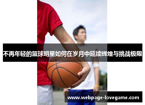 不再年轻的篮球明星如何在岁月中延续辉煌与挑战极限